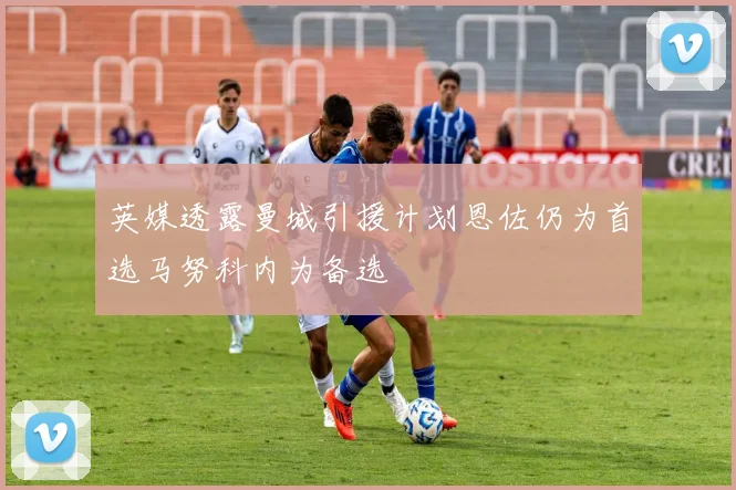 英媒透露曼城引援计划恩佐仍为首选马努科内为备选