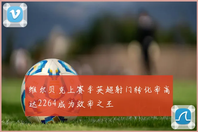 维尔贝克上赛季英超射门转化率高达2264成为效率之王