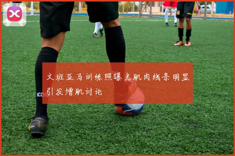 文班亚马训练照曝光肌肉线条明显引发增肌讨论