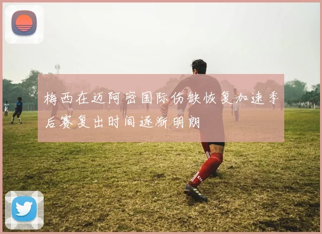 梅西在迈阿密国际伤缺恢复加速季后赛复出时间逐渐明朗