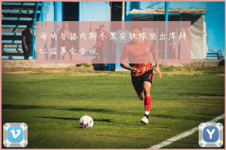 海纳与赫内斯齐聚安联球场出席拜仁监事会会议
