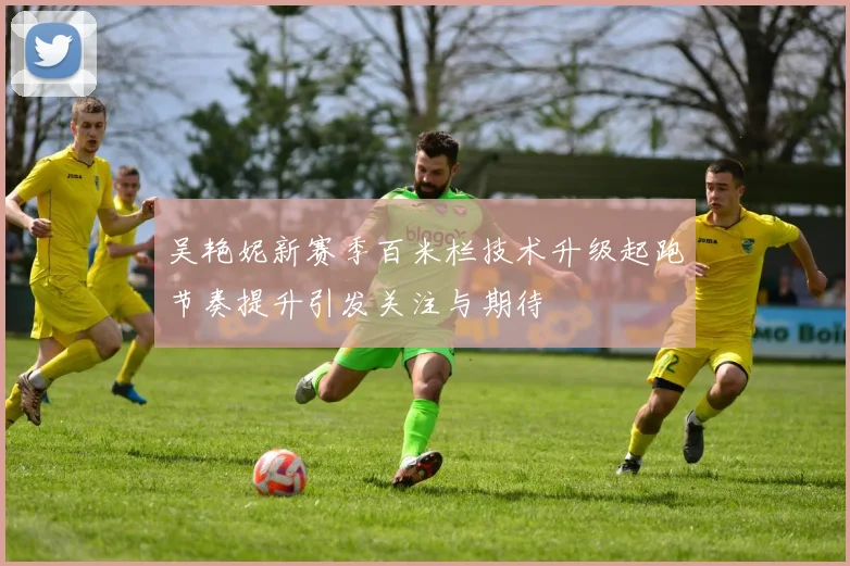 吴艳妮新赛季百米栏技术升级起跑节奏提升引发关注与期待