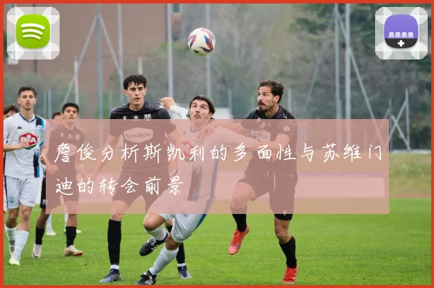 詹俊分析斯凯利的多面性与苏维门迪的转会前景