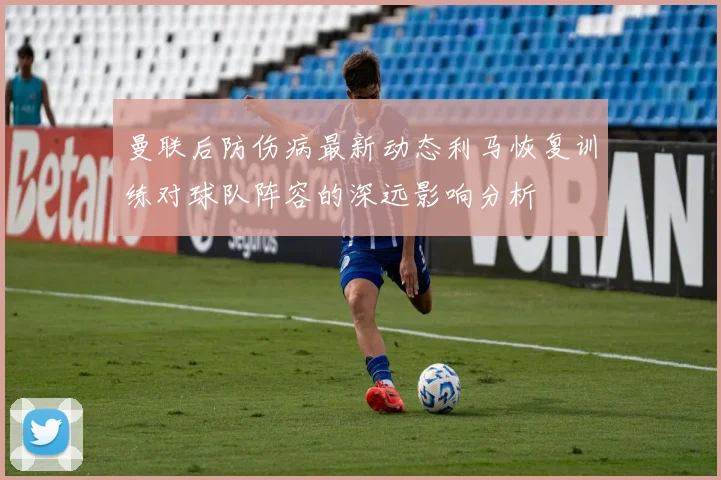 曼联后防伤病最新动态利马恢复训练对球队阵容的深远影响分析