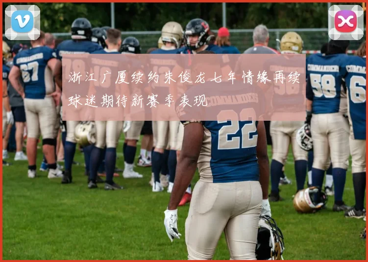 浙江广厦续约朱俊龙七年情缘再续球迷期待新赛季表现